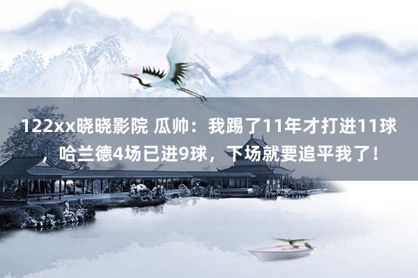 122xx晓晓影院 瓜帅：我踢了11年才打进11球，哈兰德4场已进9球，下场就要追平我了！