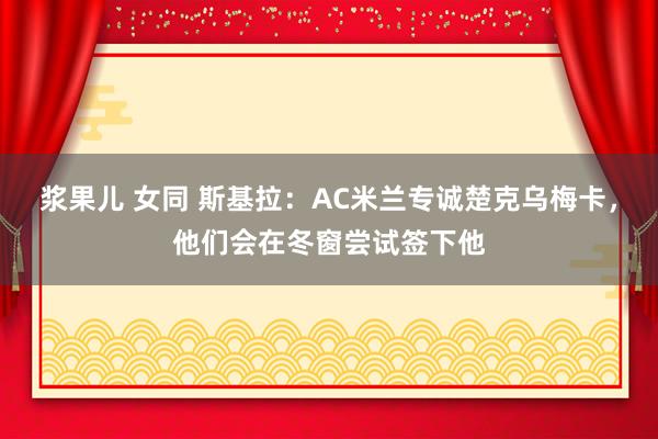 浆果儿 女同 斯基拉：AC米兰专诚楚克乌梅卡，他们会在冬窗尝试签下他