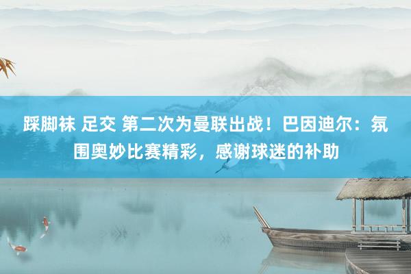 踩脚袜 足交 第二次为曼联出战！巴因迪尔：氛围奥妙比赛精彩，感谢球迷的补助