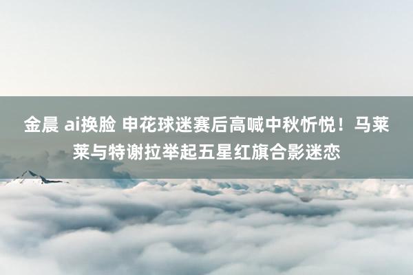 金晨 ai换脸 申花球迷赛后高喊中秋忻悦！马莱莱与特谢拉举起五星红旗合影迷恋