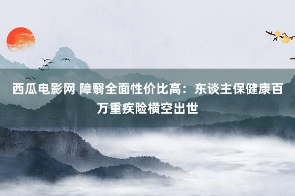 西瓜电影网 障翳全面性价比高：东谈主保健康百万重疾险横空出世