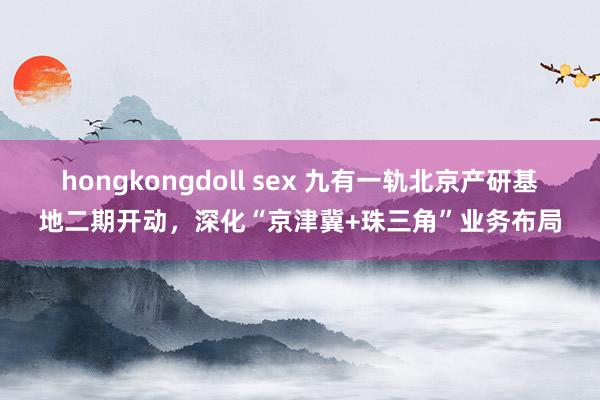 hongkongdoll sex 九有一轨北京产研基地二期开动，深化“京津冀+珠三角”业务布局