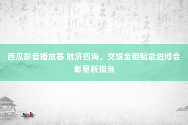 西瓜影音播放器 航济四海，交银金租赋能进博会彰显新担当