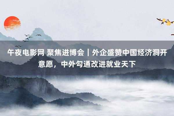 午夜电影网 聚焦进博会｜外企盛赞中国经济洞开意愿，中外勾通改进就业天下