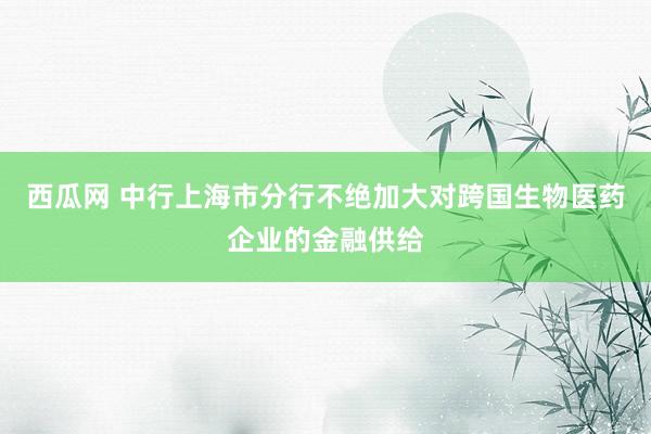 西瓜网 中行上海市分行不绝加大对跨国生物医药企业的金融供给