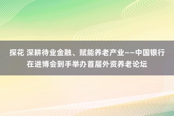 探花 深耕待业金融、赋能养老产业——中国银行在进博会到手举办首届外资养老论坛