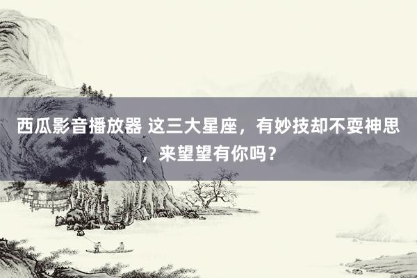 西瓜影音播放器 这三大星座，有妙技却不耍神思，来望望有你吗？