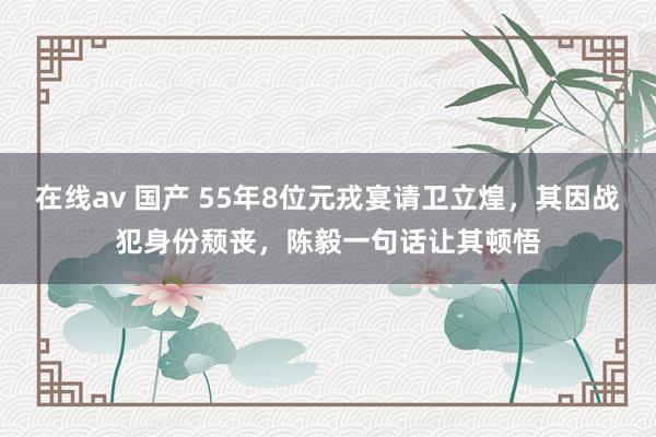 在线av 国产 55年8位元戎宴请卫立煌，其因战犯身份颓丧，陈毅一句话让其顿悟