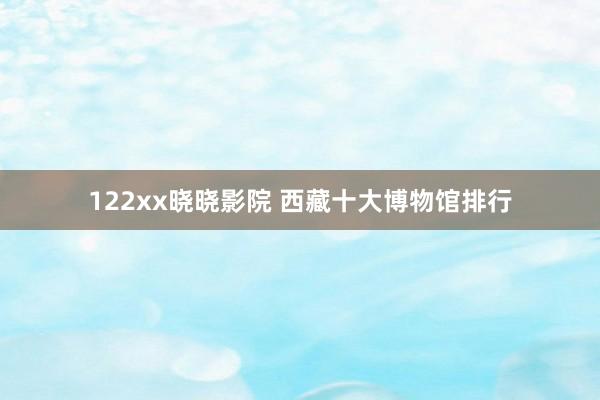 122xx晓晓影院 西藏十大博物馆排行