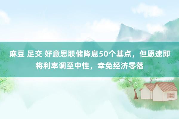 麻豆 足交 好意思联储降息50个基点，但愿速即将利率调至中性，幸免经济零落