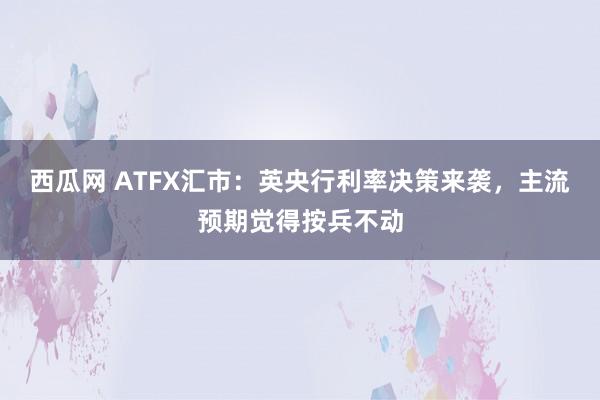 西瓜网 ATFX汇市：英央行利率决策来袭，主流预期觉得按兵不动