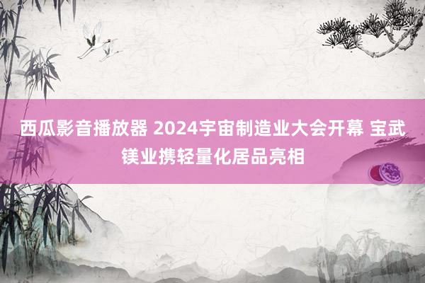 西瓜影音播放器 2024宇宙制造业大会开幕 宝武镁业携轻量化居品亮相