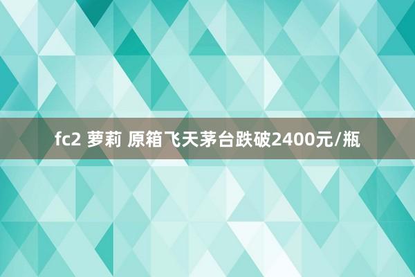 fc2 萝莉 原箱飞天茅台跌破2400元/瓶