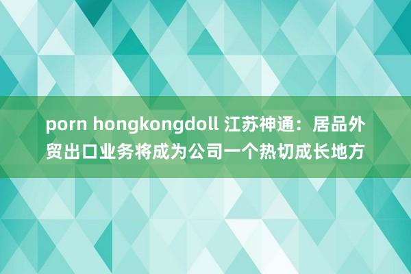 porn hongkongdoll 江苏神通：居品外贸出口业务将成为公司一个热切成长地方