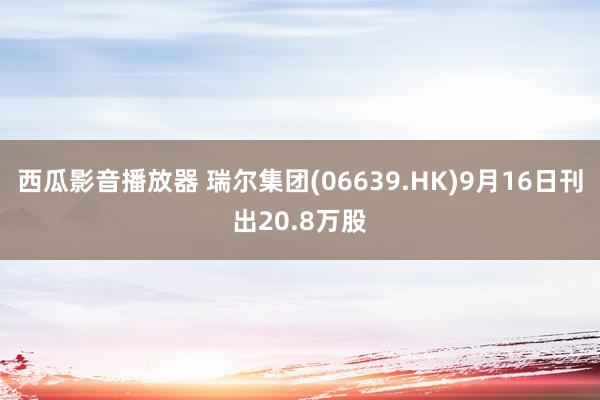 西瓜影音播放器 瑞尔集团(06639.HK)9月16日刊出20.8万股