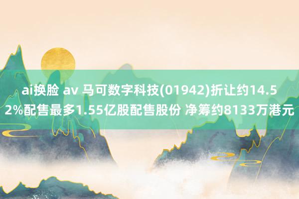 ai换脸 av 马可数字科技(01942)折让约14.52%配售最多1.55亿股配售股份 净筹约8133万港元