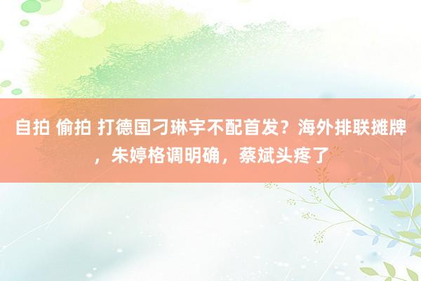 自拍 偷拍 打德国刁琳宇不配首发？海外排联摊牌，朱婷格调明确，蔡斌头疼了