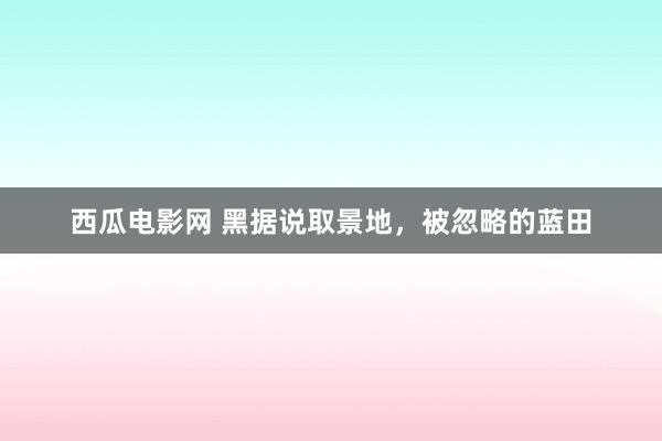 西瓜电影网 黑据说取景地，被忽略的蓝田