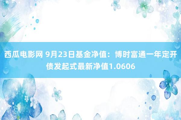 西瓜电影网 9月23日基金净值：博时富通一年定开债发起式最新净值1.0606