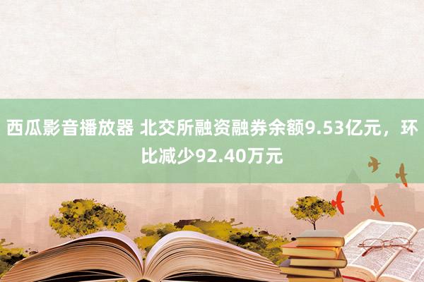 西瓜影音播放器 北交所融资融券余额9.53亿元，环比减少92.40万元