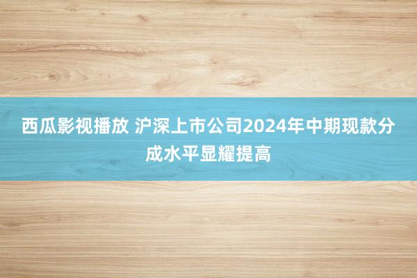 西瓜影视播放 沪深上市公司2024年中期现款分成水平显耀提高