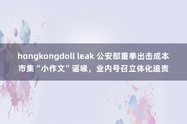 hongkongdoll leak 公安部重拳出击成本市集“小作文”谣喙，业内号召立体化追责