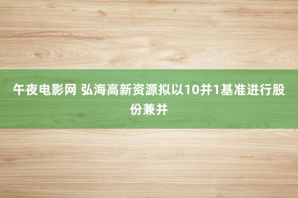 午夜电影网 弘海高新资源拟以10并1基准进行股份兼并