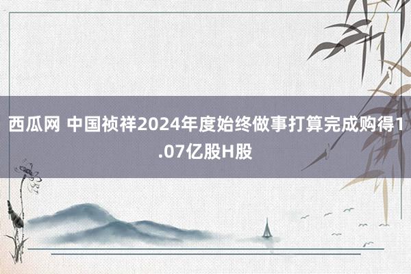 西瓜网 中国祯祥2024年度始终做事打算完成购得1.07亿股H股