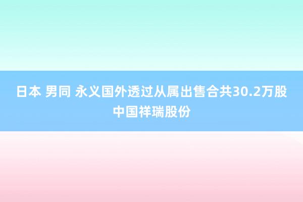 日本 男同 永义国外透过从属出售合共30.2万股中国祥瑞股份