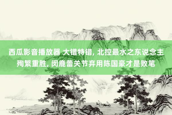 西瓜影音播放器 大错特错， 北控最水之东说念主殉繁重胜， 闵鹿蕾关节弃用陈国豪才是败笔