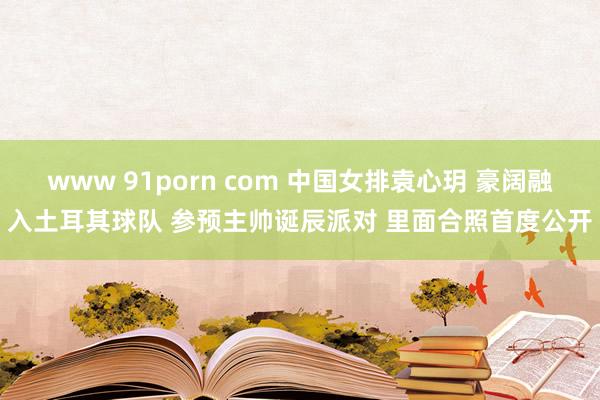 www 91porn com 中国女排袁心玥 豪阔融入土耳其球队 参预主帅诞辰派对 里面合照首度公开