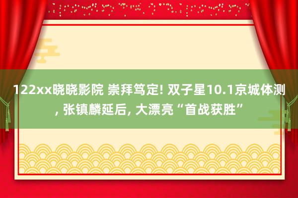 122xx晓晓影院 崇拜笃定! 双子星10.1京城体测， 张镇麟延后， 大漂亮“首战获胜”