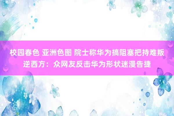 校园春色 亚洲色图 院士称华为搞阻塞把持难叛逆西方：众网友反击华为形状迷漫告捷