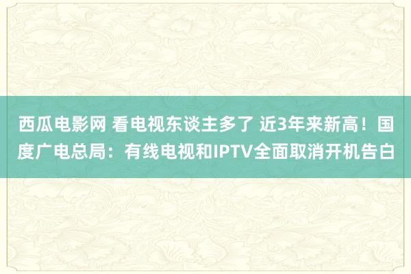 西瓜电影网 看电视东谈主多了 近3年来新高！国度广电总局：有线电视和IPTV全面取消开机告白