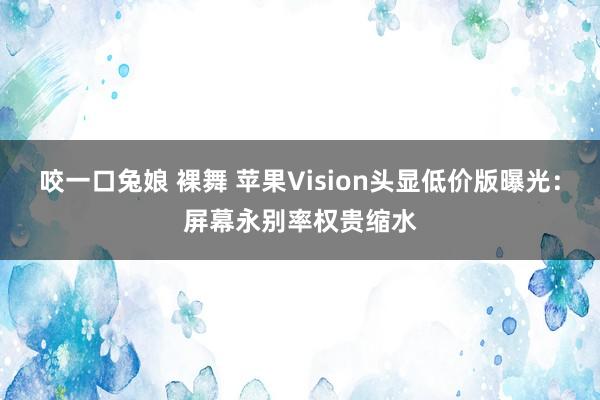 咬一口兔娘 裸舞 苹果Vision头显低价版曝光：屏幕永别率权贵缩水