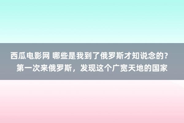 西瓜电影网 哪些是我到了俄罗斯才知说念的？ 第一次来俄罗斯，发现这个广宽天地的国家