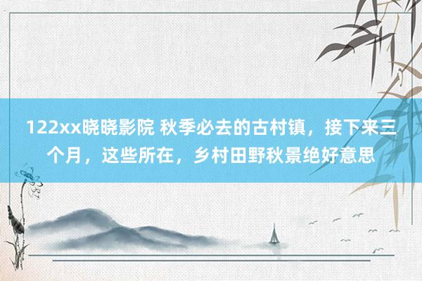 122xx晓晓影院 秋季必去的古村镇，接下来三个月，这些所在，乡村田野秋景绝好意思