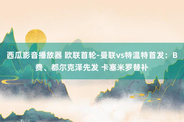 西瓜影音播放器 欧联首轮-曼联vs特温特首发：B费、都尔克泽先发 卡塞米罗替补