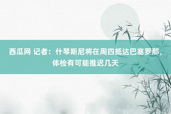 西瓜网 记者：什琴斯尼将在周四抵达巴塞罗那，体检有可能推迟几天