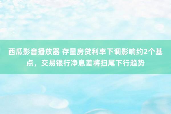 西瓜影音播放器 存量房贷利率下调影响约2个基点，交易银行净息差将扫尾下行趋势