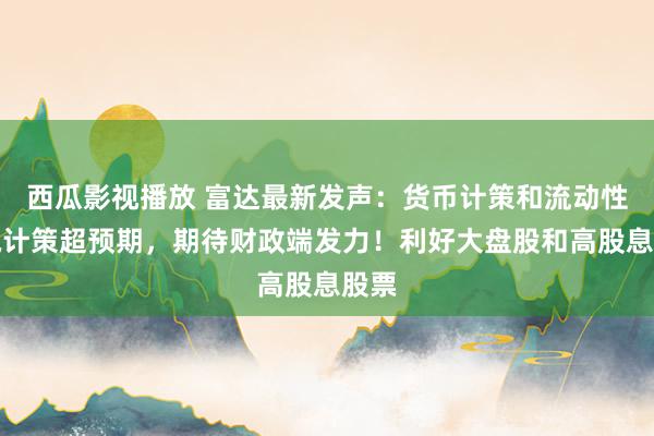 西瓜影视播放 富达最新发声：货币计策和流动性撑执计策超预期，期待财政端发力！利好大盘股和高股息股票