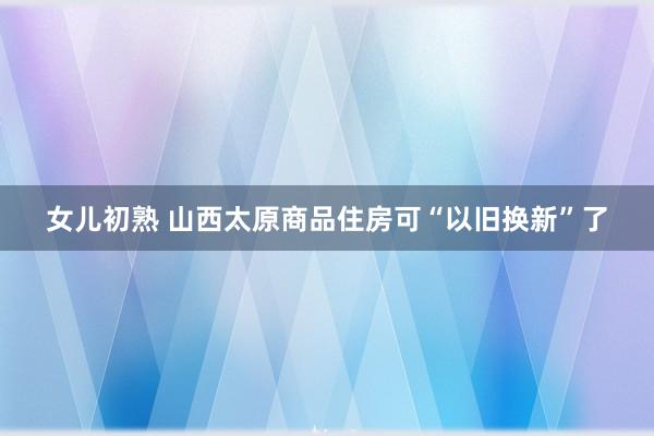 女儿初熟 山西太原商品住房可“以旧换新”了