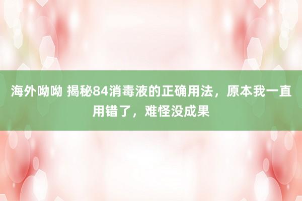 海外呦呦 揭秘84消毒液的正确用法，原本我一直用错了，难怪没成果