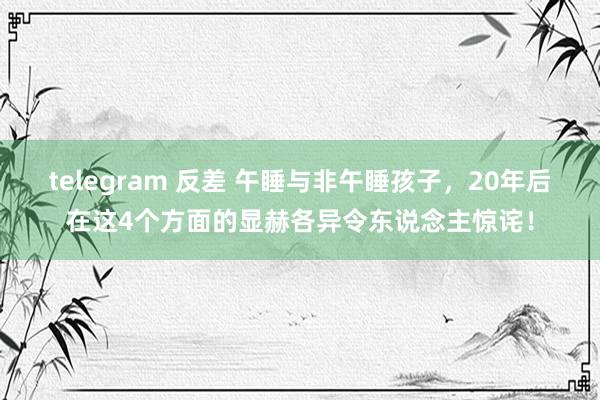 telegram 反差 午睡与非午睡孩子，20年后在这4个方面的显赫各异令东说念主惊诧！