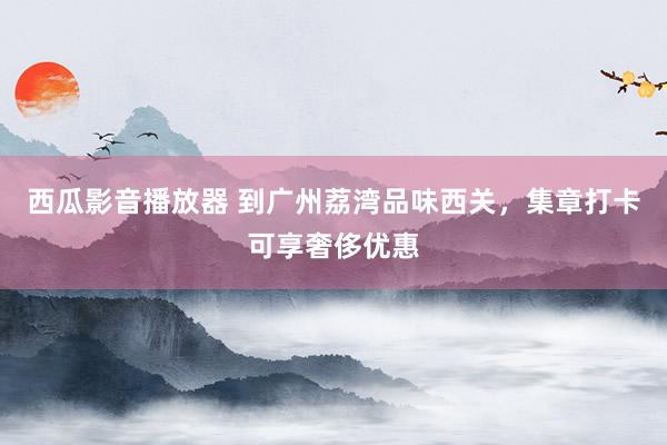 西瓜影音播放器 到广州荔湾品味西关，集章打卡可享奢侈优惠