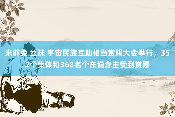 米菲兔 丝袜 宇宙民族互助相当赏赐大会举行，352个集体和368名个东说念主受到赏赐