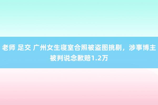 老师 足交 广州女生寝室合照被盗图挑剔，涉事博主被判说念歉赔1.2万