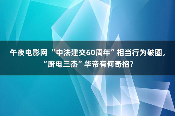 午夜电影网 “中法建交60周年”相当行为破圈，“厨电三杰”华帝有何奇招？