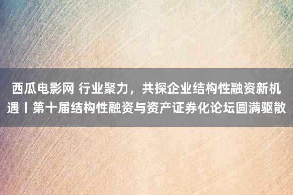 西瓜电影网 行业聚力，共探企业结构性融资新机遇丨第十届结构性融资与资产证券化论坛圆满驱散