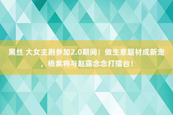 黑丝 大女主剧参加2.0期间！做生意题材成新宠，杨紫将与赵露念念打擂台！